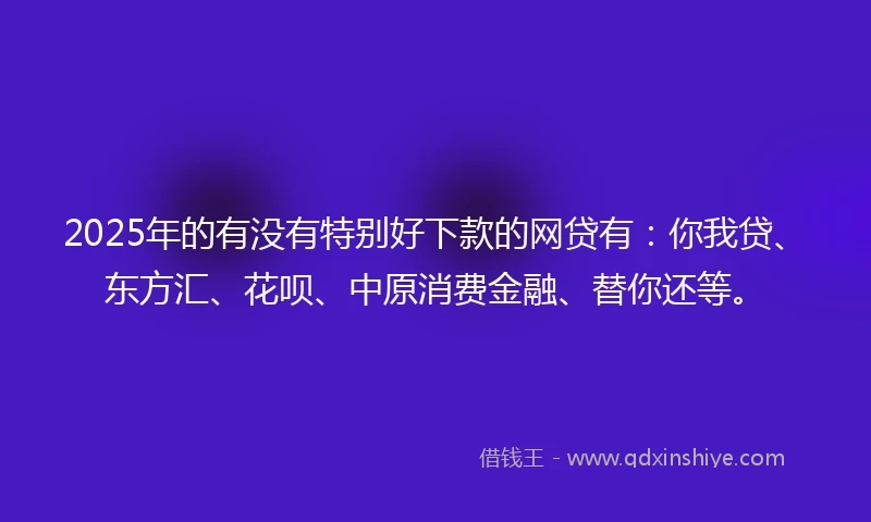 2025年的有没有特别好下款的网贷有：你我贷、东方汇、花呗、中原消费金融、替你还等。
