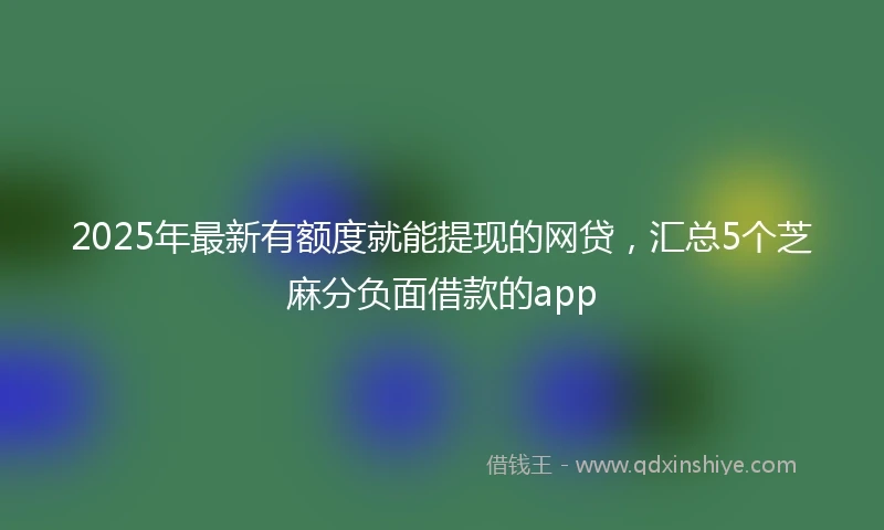 2025年最新有额度就能提现的网贷，汇总5个芝麻分负面借款的app
