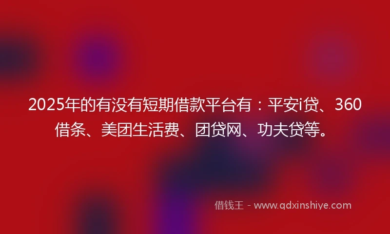 2025年的有没有短期借款平台有：平安i贷、360借条、美团生活费、团贷网、功夫贷等。