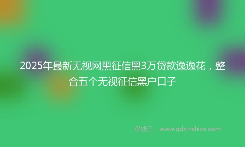 2025年最新无视网黑征信黑3万贷款逸逸花，整合五个无视征信黑户口子