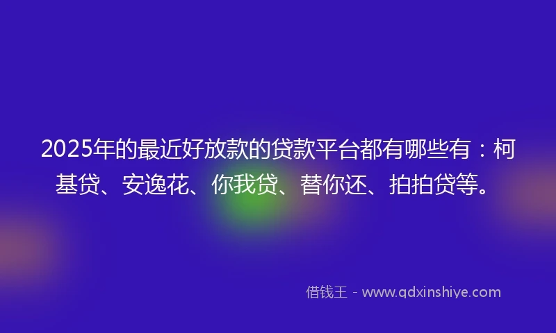 2025年的最近好放款的贷款平台都有哪些有：柯基贷、安逸花、你我贷、替你还、拍拍贷等。