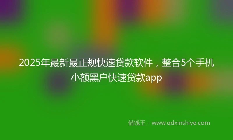 2025年最新最正规快速贷款软件，整合5个手机小额黑户快速贷款app