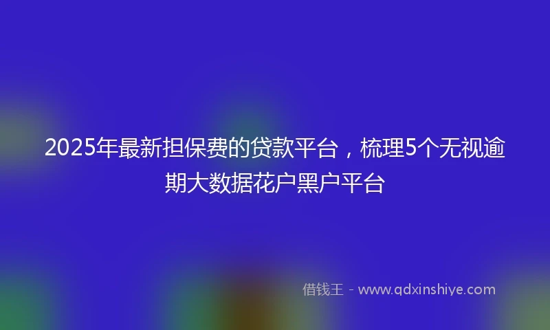 2025年最新担保费的贷款平台，梳理5个无视逾期大数据花户黑户平台