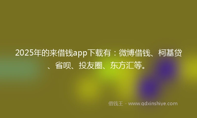 2025年的来借钱app下载有：微博借钱、柯基贷、省呗、投友圈、东方汇等。