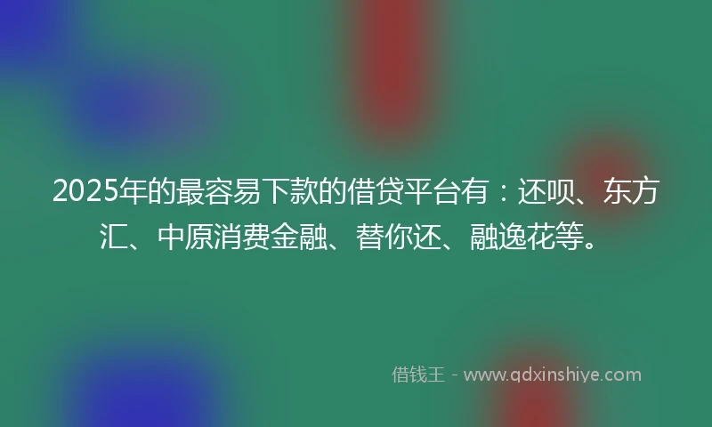 2025年的最容易下款的借贷平台有：还呗、东方汇、中原消费金融、替你还、融逸花等。