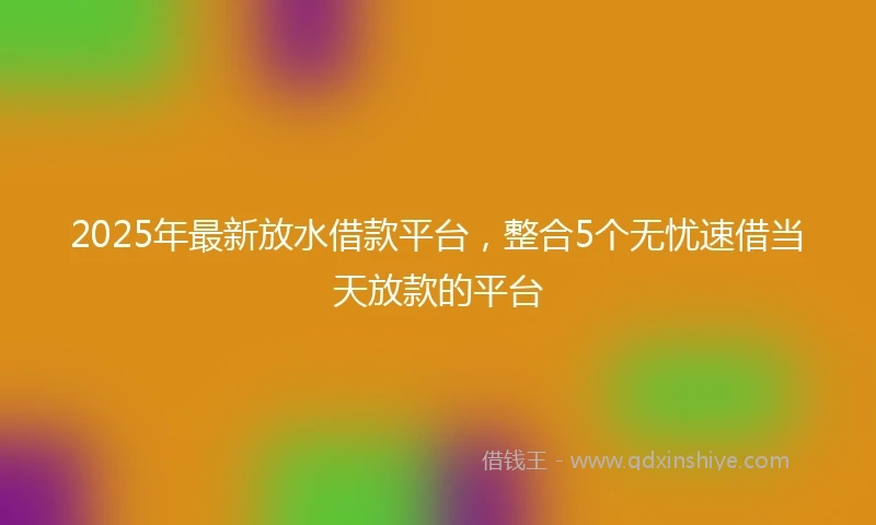 2025年最新放水借款平台，整合5个无忧速借当天放款的平台