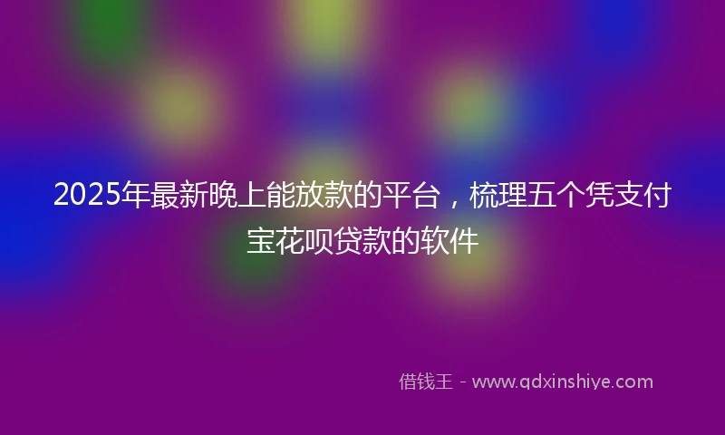 2025年最新晚上能放款的平台，梳理五个凭支付宝花呗贷款的软件