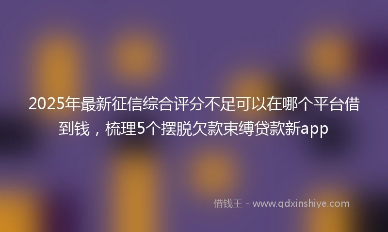 2025年最新征信综合评分不足可以在哪个平台借到钱，梳理5个摆脱欠款束缚贷款新app