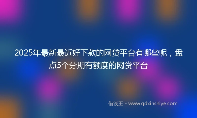 2025年最新最近好下款的网贷平台有哪些呢，盘点5个分期有额度的网贷平台