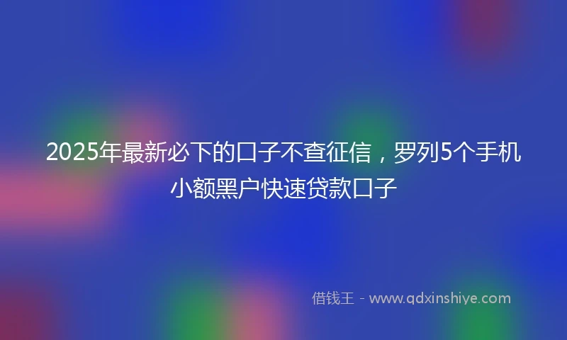 2025年最新必下的口子不查征信，罗列5个手机小额黑户快速贷款口子