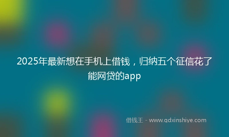 2025年最新想在手机上借钱，归纳五个征信花了能网贷的app