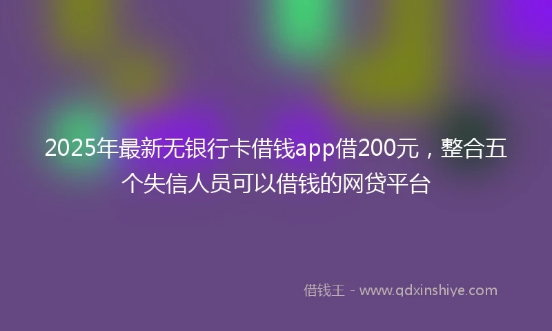 2025年最新无银行卡借钱app借200元，整合五个失信人员可以借钱的网贷平台