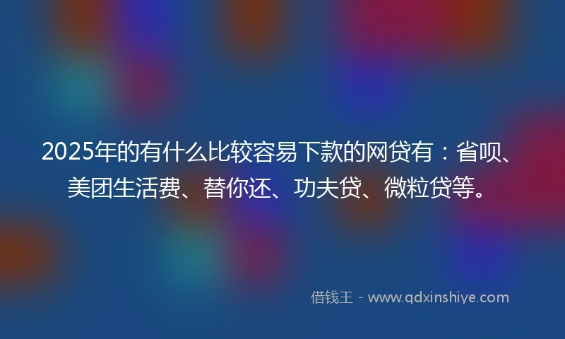 2025年的有什么比较容易下款的网贷有：省呗、美团生活费、替你还、功夫贷、微粒贷等。