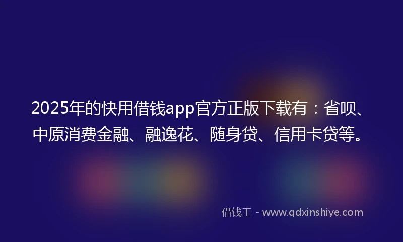 2025年的快用借钱app官方正版下载有：省呗、中原消费金融、融逸花、随身贷、信用卡贷等。