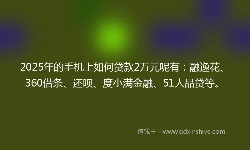 2025年的手机上如何贷款2万元呢有：融逸花、360借条、还呗、度小满金融、51人品贷等。