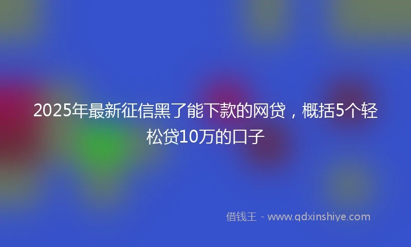2025年最新征信黑了能下款的网贷，概括5个轻松贷10万的口子