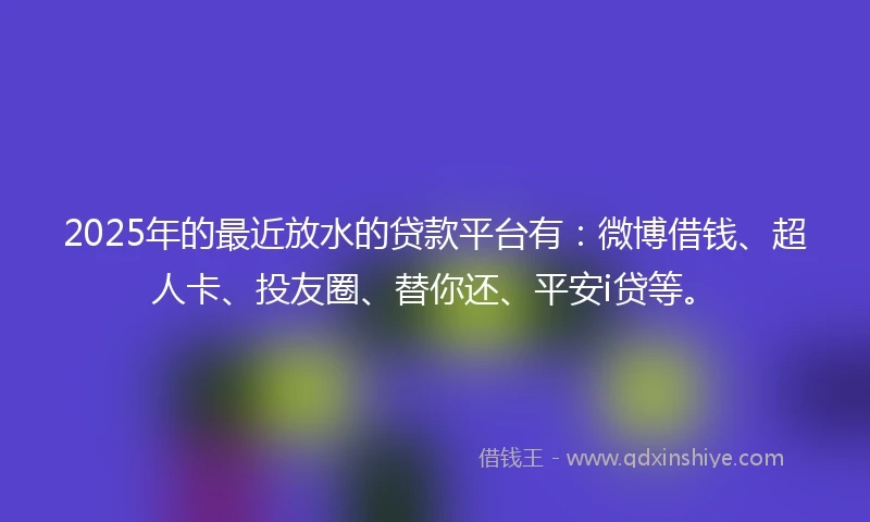 2025年的最近放水的贷款平台有：微博借钱、超人卡、投友圈、替你还、平安i贷等。