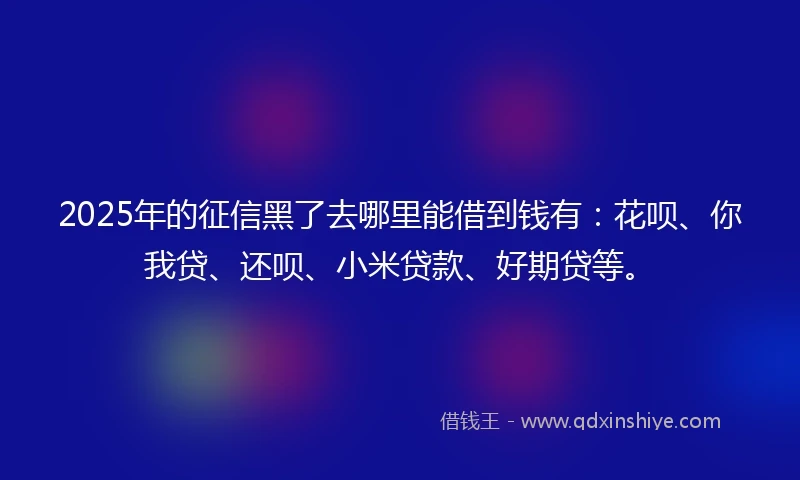 2025年的征信黑了去哪里能借到钱有：花呗、你我贷、还呗、小米贷款、好期贷等。