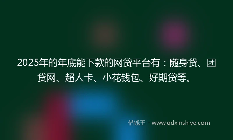 2025年的年底能下款的网贷平台有：随身贷、团贷网、超人卡、小花钱包、好期贷等。