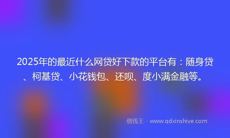 2025年的最近什么网贷好下款的平台有：随身贷、柯基贷、小花钱包、还呗、度小满金融等。