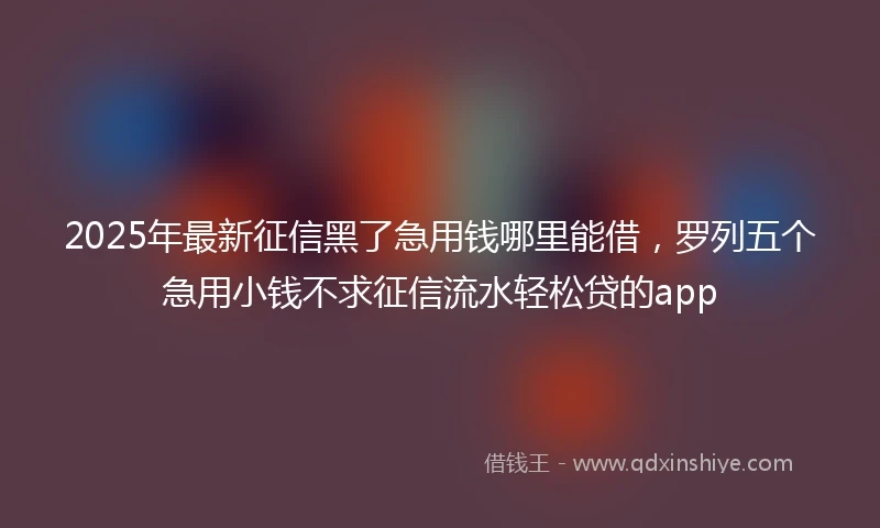 2025年最新征信黑了急用钱哪里能借，罗列五个急用小钱不求征信流水轻松贷的app