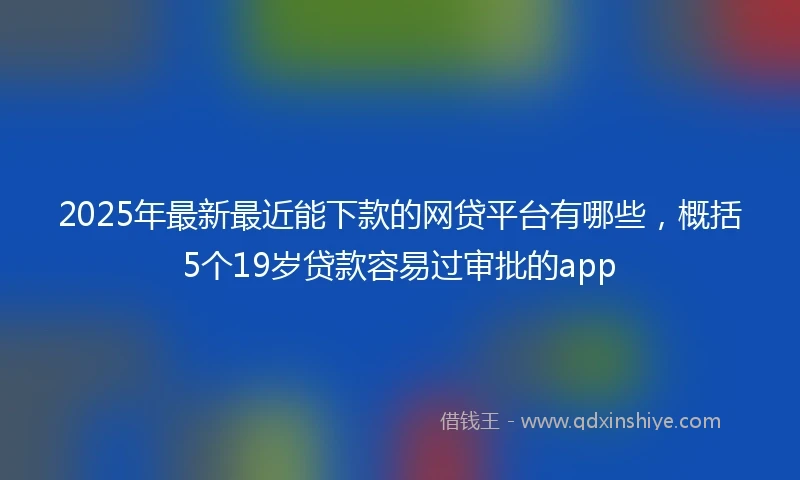 2025年最新最近能下款的网贷平台有哪些，概括5个19岁贷款容易过审批的app