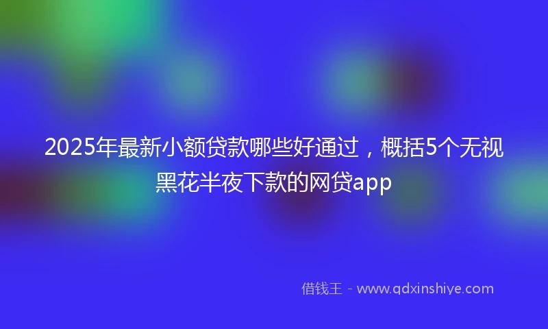 2025年最新小额贷款哪些好通过,概括5个无视黑花半夜下款的网贷app