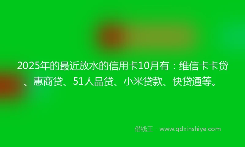 2025年的最近放水的信用卡10月有：维信卡卡贷、惠商贷、51人品贷、小米贷款、快贷通等。
