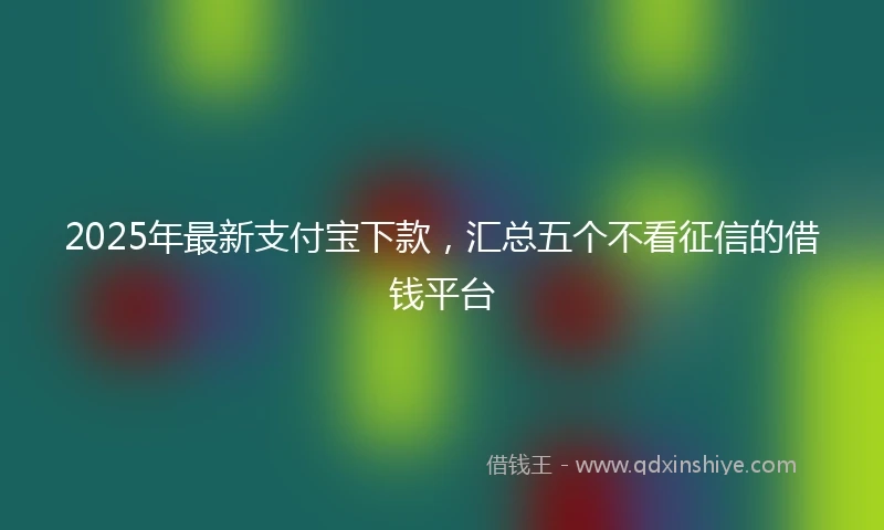2025年最新支付宝下款，汇总五个不看征信的借钱平台