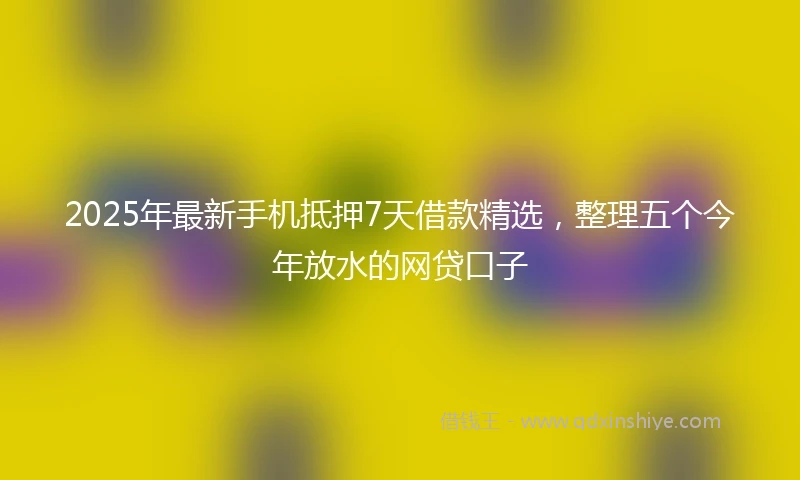 2025年最新手机抵押7天借款精选，整理五个今年放水的网贷口子