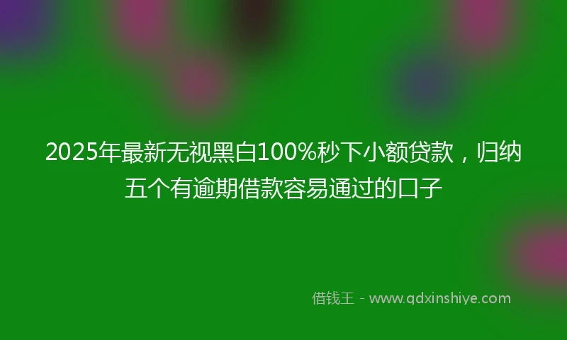 2025年最新无视黑白100%秒下小额贷款，归纳五个有逾期借款容易通过的口子