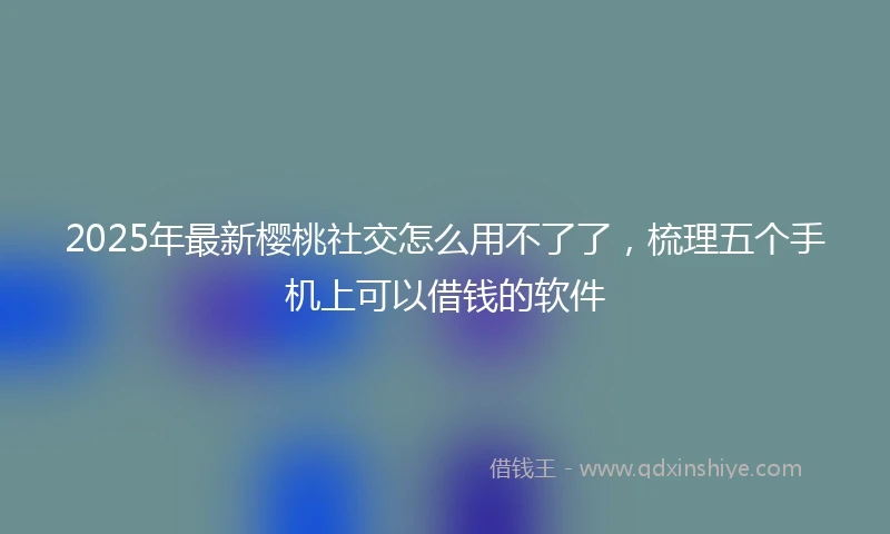 2025年最新樱桃社交怎么用不了了，梳理五个手机上可以借钱的软件