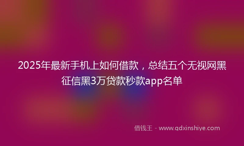 2025年最新手机上如何借款，总结五个无视网黑征信黑3万贷款秒款app名单