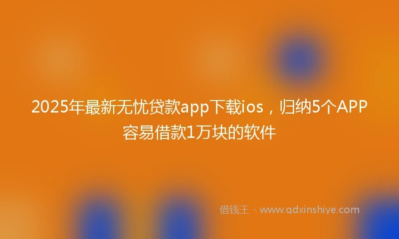 2025年最新无忧贷款app下载ios，归纳5个APP容易借款1万块的软件