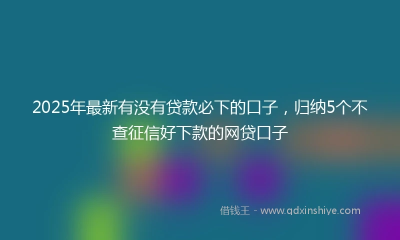 2025年最新有没有贷款必下的口子，归纳5个不查征信好下款的网贷口子
