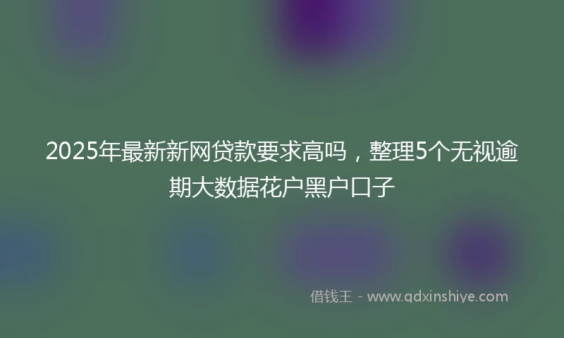 2025年最新新网贷款要求高吗，整理5个无视逾期大数据花户黑户口子