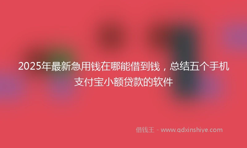 2025年最新急用钱在哪能借到钱，总结五个手机支付宝小额贷款的软件