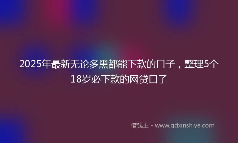2025年最新无论多黑都能下款的口子，整理5个18岁必下款的网贷口子