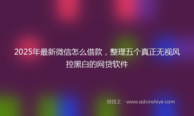 2025年最新微信怎么借款，整理五个真正无视风控黑白的网贷软件