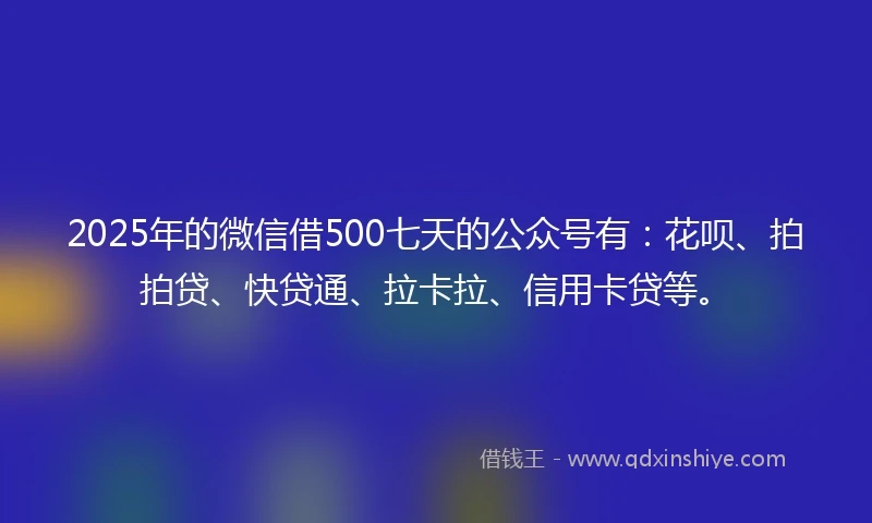 2025年的微信借500七天的公众号有：花呗、拍拍贷、快贷通、拉卡拉、信用卡贷等。