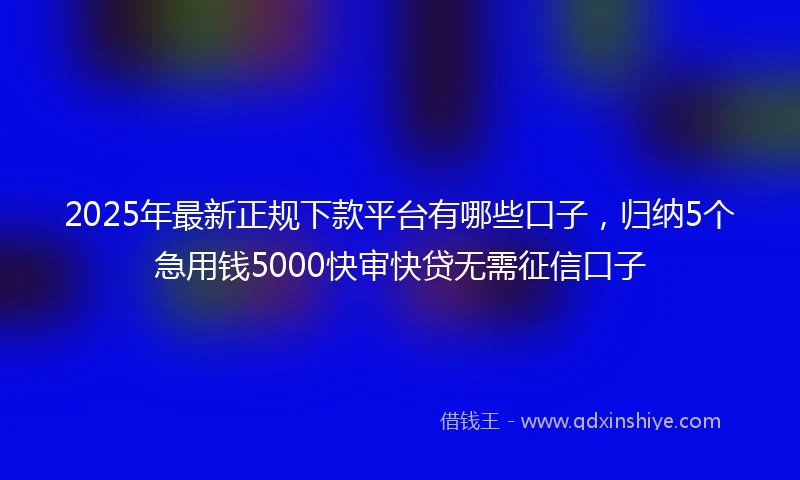 2025年最新正规下款平台有哪些口子，归纳5个急用钱5000快审快贷无需征信口子