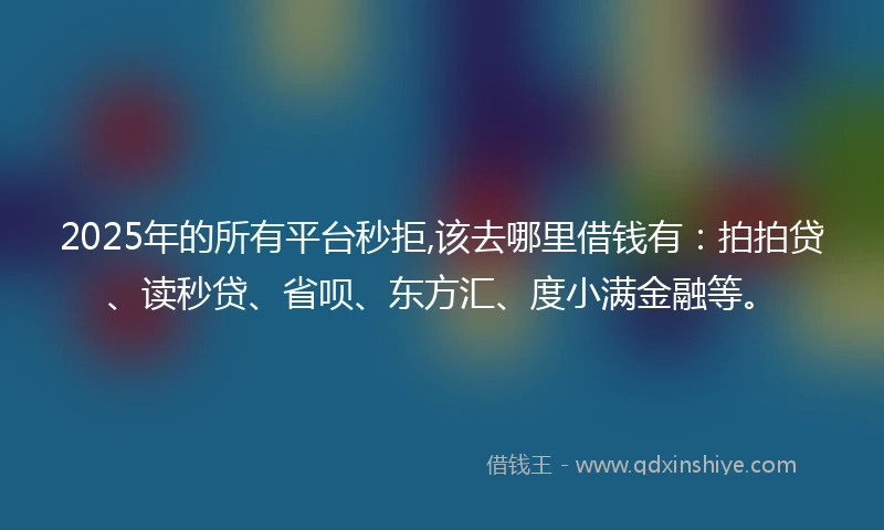 2025年的所有平台秒拒,该去哪里借钱有：拍拍贷、读秒贷、省呗、东方汇、度小满金融等。