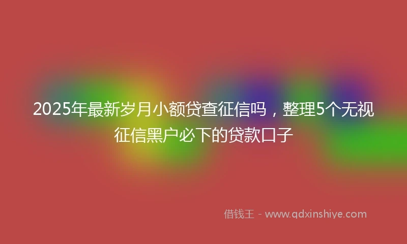 2025年最新岁月小额贷查征信吗，整理5个无视征信黑户必下的贷款口子
