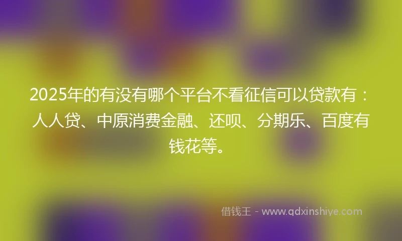 2025年的有没有哪个平台不看征信可以贷款有:人人贷、中原消费金融、还呗、分期乐、百度有钱花等。