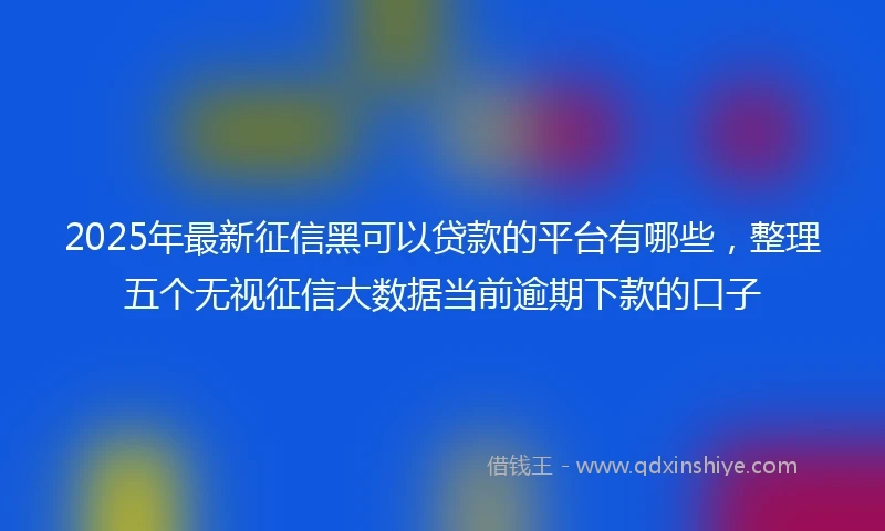 2025年最新征信黑可以贷款的平台有哪些，整理五个无视征信大数据当前逾期下款的口子