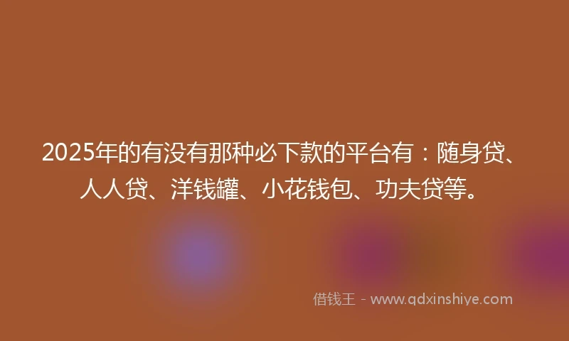 2025年的有没有那种必下款的平台有：随身贷、人人贷、洋钱罐、小花钱包、功夫贷等。