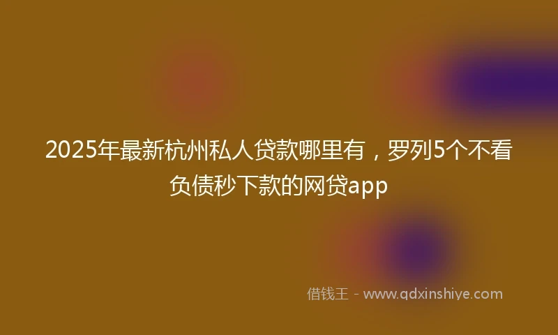 2025年最新杭州私人贷款哪里有，罗列5个不看负债秒下款的网贷app