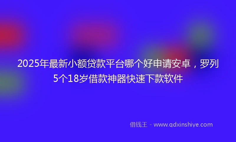 2025年最新小额贷款平台哪个好申请安卓，罗列5个18岁借款神器快速下款软件