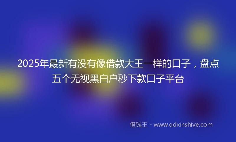 2025年最新有没有像借款大王一样的口子，盘点五个无视黑白户秒下款口子平台