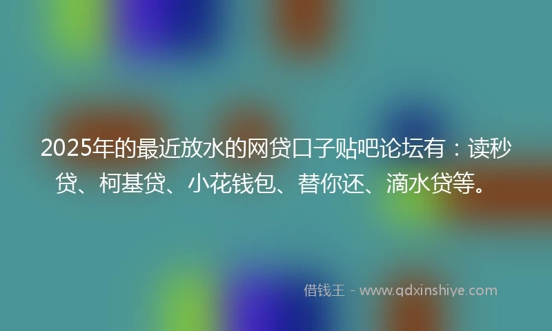 2025年的最近放水的网贷口子贴吧论坛有：读秒贷、柯基贷、小花钱包、替你还、滴水贷等。